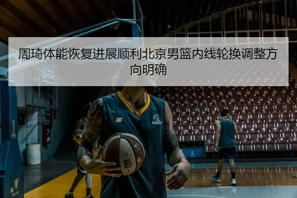 周琦体能恢复进展顺利北京男篮内线轮换调整方向明确